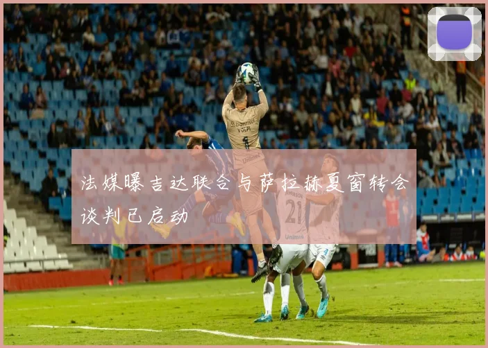 法媒曝吉达联合与萨拉赫夏窗转会谈判已启动