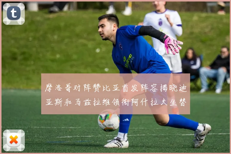 摩洛哥对阵赞比亚首发阵容揭晓迪亚斯和马兹拉维领衔阿什拉夫坐替补席