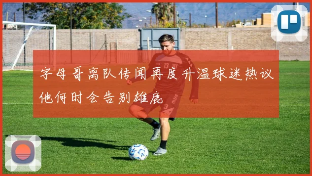 字母哥离队传闻再度升温球迷热议他何时会告别雄鹿