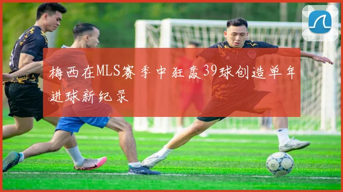 梅西在MLS赛季中狂轰39球创造单年进球新纪录