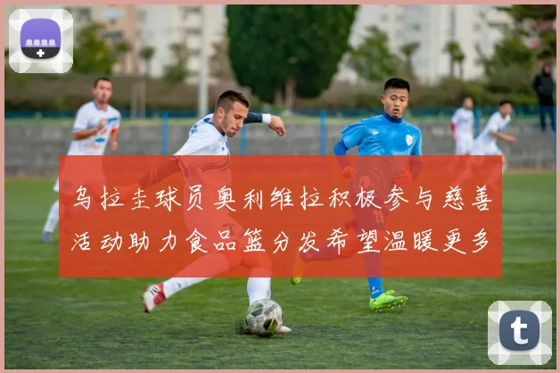 乌拉圭球员奥利维拉积极参与慈善活动助力食品篮分发希望温暖更多需要帮助的人