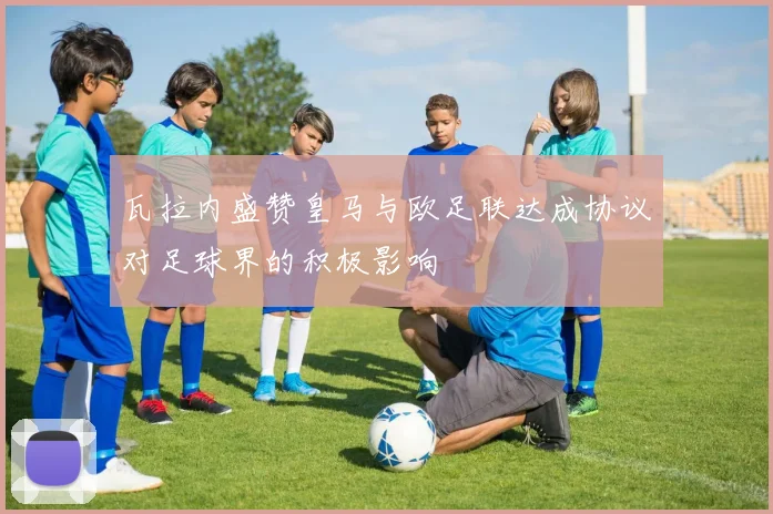 瓦拉内盛赞皇马与欧足联达成协议对足球界的积极影响