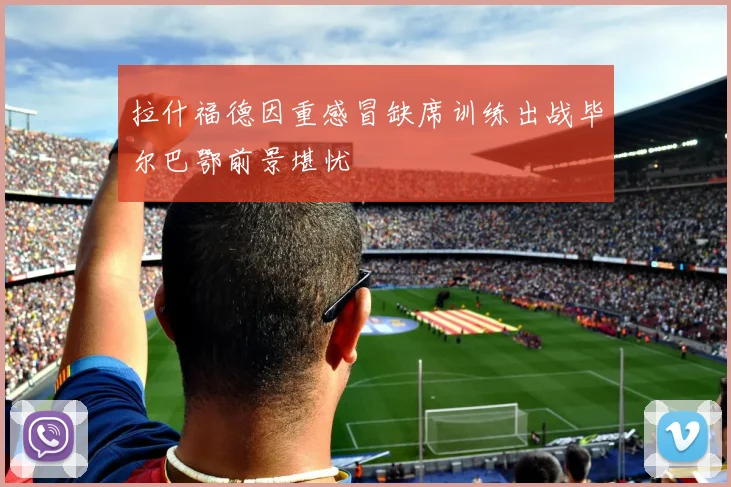 拉什福德因重感冒缺席训练出战毕尔巴鄂前景堪忧