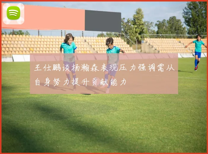 王仕鹏谈杨瀚森表现压力强调需从自身努力提升贡献能力