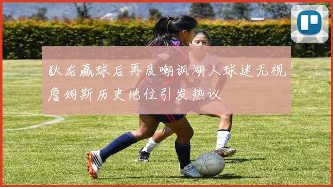 狄龙赢球后再度嘲讽湖人球迷无视詹姆斯历史地位引发热议