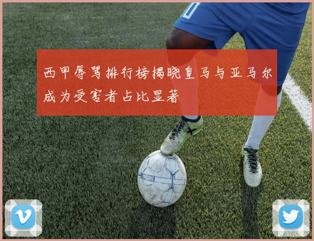 西甲辱骂排行榜揭晓皇马与亚马尔成为受害者占比显著