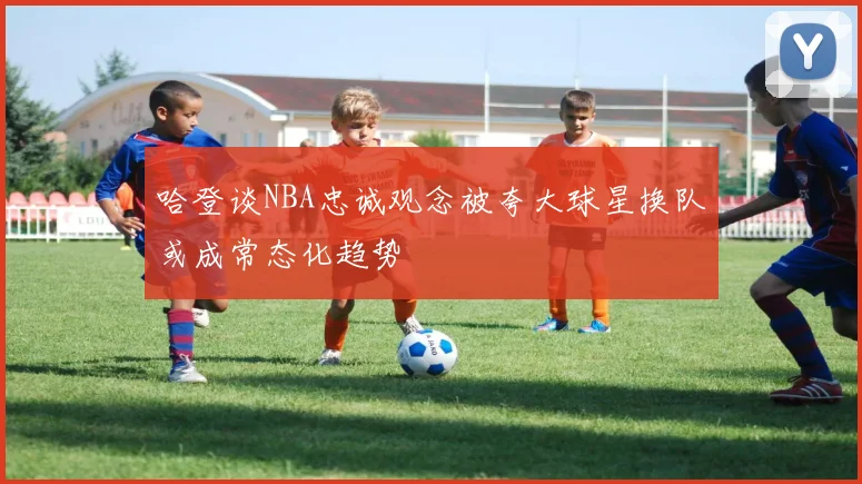 哈登谈NBA忠诚观念被夸大球星换队或成常态化趋势