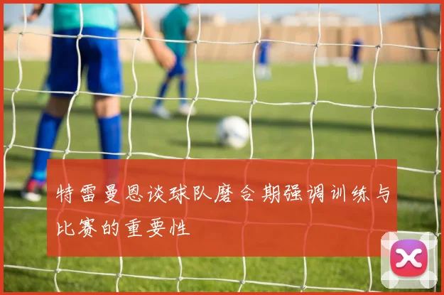 特雷曼恩谈球队磨合期强调训练与比赛的重要性
