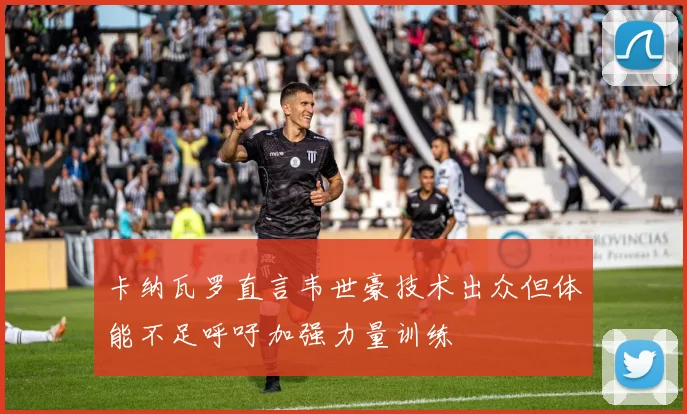 卡纳瓦罗直言韦世豪技术出众但体能不足呼吁加强力量训练