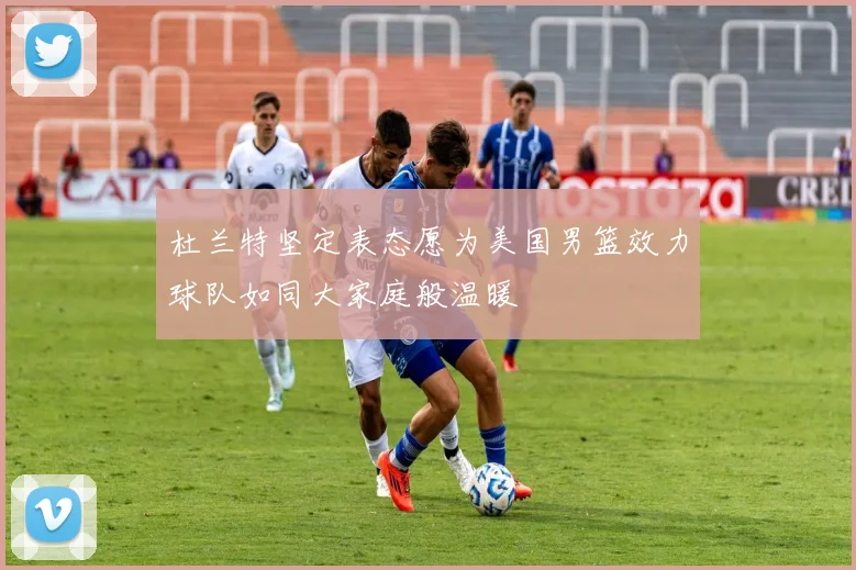 杜兰特坚定表态愿为美国男篮效力球队如同大家庭般温暖