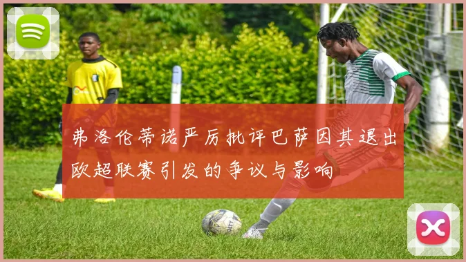 弗洛伦蒂诺严厉批评巴萨因其退出欧超联赛引发的争议与影响