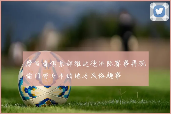 摩洛哥俱乐部维达德洲际赛事再现偷门将毛巾的地方风俗趣事