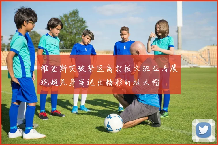 维金斯突破禁区高打板文班亚马展现超凡身高送出精彩钉板大帽
