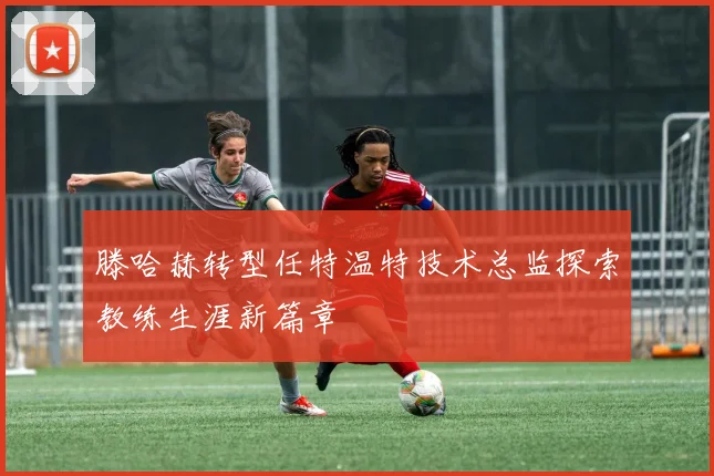滕哈赫转型任特温特技术总监探索教练生涯新篇章