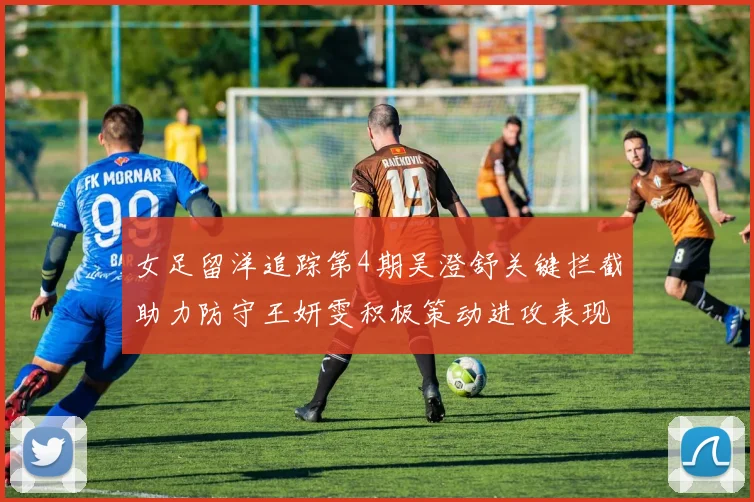 女足留洋追踪第4期吴澄舒关键拦截助力防守王妍雯积极策动进攻表现出色